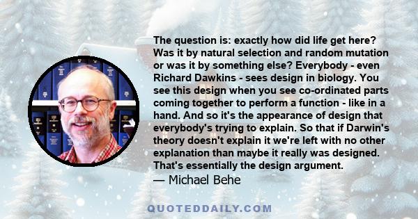 The question is: exactly how did life get here? Was it by natural selection and random mutation or was it by something else? Everybody - even Richard Dawkins - sees design in biology. You see this design when you see