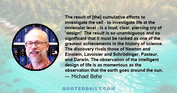 The result of [the] cumulative efforts to investigate the cell - to investigate life at the molecular level - is a loud, clear, piercing cry of 'design!' The result is so unambiguous and so significant that it must be