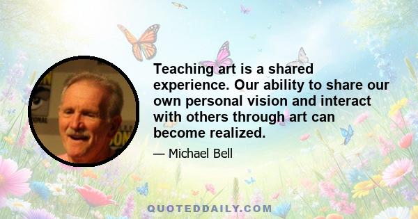 Teaching art is a shared experience. Our ability to share our own personal vision and interact with others through art can become realized.