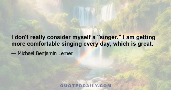 I don't really consider myself a singer. I am getting more comfortable singing every day, which is great.