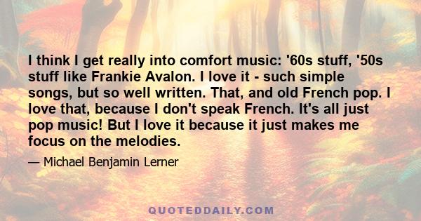 I think I get really into comfort music: '60s stuff, '50s stuff like Frankie Avalon. I love it - such simple songs, but so well written. That, and old French pop. I love that, because I don't speak French. It's all just 