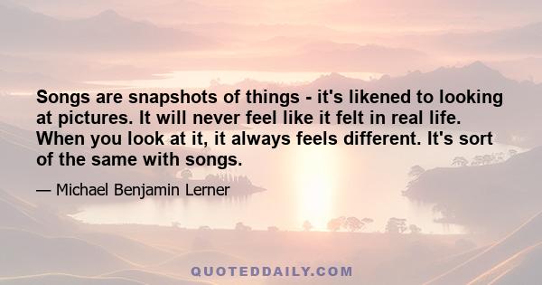 Songs are snapshots of things - it's likened to looking at pictures. It will never feel like it felt in real life. When you look at it, it always feels different. It's sort of the same with songs.