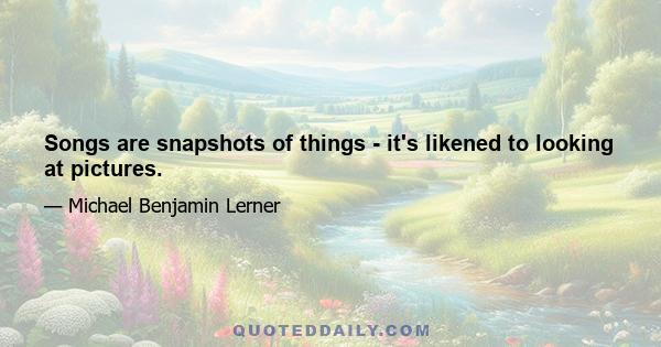 Songs are snapshots of things - it's likened to looking at pictures.