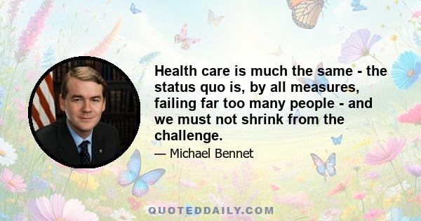 Health care is much the same - the status quo is, by all measures, failing far too many people - and we must not shrink from the challenge.