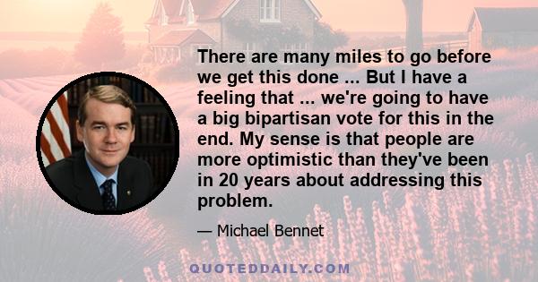 There are many miles to go before we get this done ... But I have a feeling that ... we're going to have a big bipartisan vote for this in the end. My sense is that people are more optimistic than they've been in 20