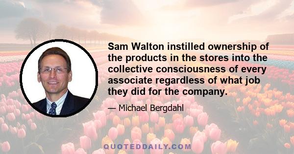 Sam Walton instilled ownership of the products in the stores into the collective consciousness of every associate regardless of what job they did for the company.