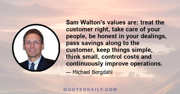 Sam Walton's values are: treat the customer right, take care of your people, be honest in your dealings, pass savings along to the customer, keep things simple, think small, control costs and continuously improve