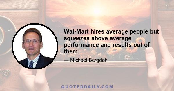 Wal-Mart hires average people but squeezes above average performance and results out of them.