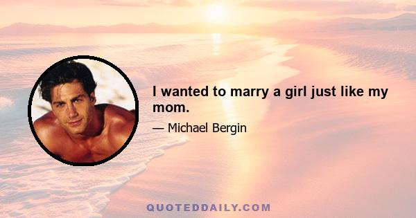 I wanted to marry a girl just like my mom.