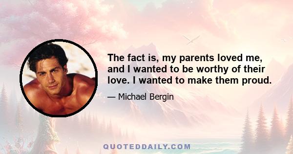 The fact is, my parents loved me, and I wanted to be worthy of their love. I wanted to make them proud.