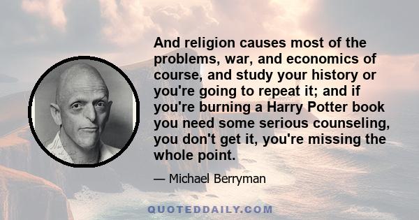 And religion causes most of the problems, war, and economics of course, and study your history or you're going to repeat it; and if you're burning a Harry Potter book you need some serious counseling, you don't get it,