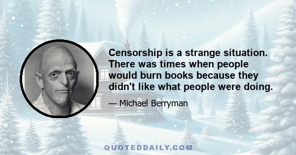 Censorship is a strange situation. There was times when people would burn books because they didn't like what people were doing.