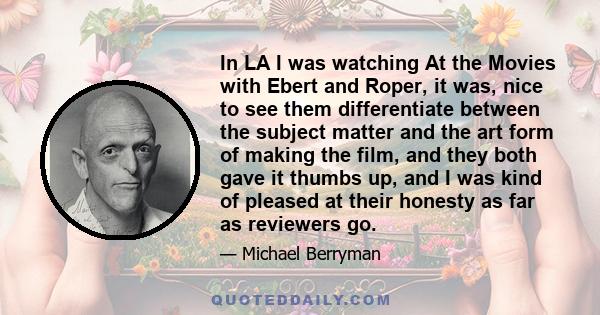 In LA I was watching At the Movies with Ebert and Roper, it was, nice to see them differentiate between the subject matter and the art form of making the film, and they both gave it thumbs up, and I was kind of pleased