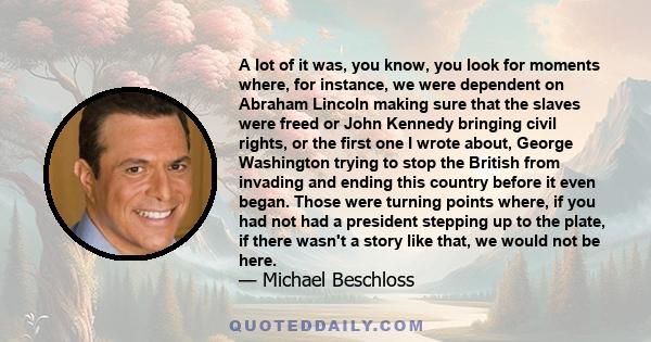 A lot of it was, you know, you look for moments where, for instance, we were dependent on Abraham Lincoln making sure that the slaves were freed or John Kennedy bringing civil rights, or the first one I wrote about,