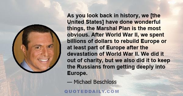 As you look back in history, we [the United States] have done wonderful things, the Marshal Plan is the most obvious. After World War II, we spent billions of dollars to rebuild Europe or at least part of Europe after