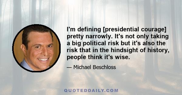 I'm defining [presidential courage] pretty narrowly. It's not only taking a big political risk but it's also the risk that in the hindsight of history, people think it's wise.