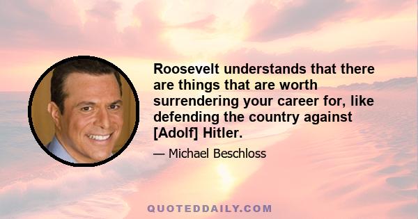 Roosevelt understands that there are things that are worth surrendering your career for, like defending the country against [Adolf] Hitler.