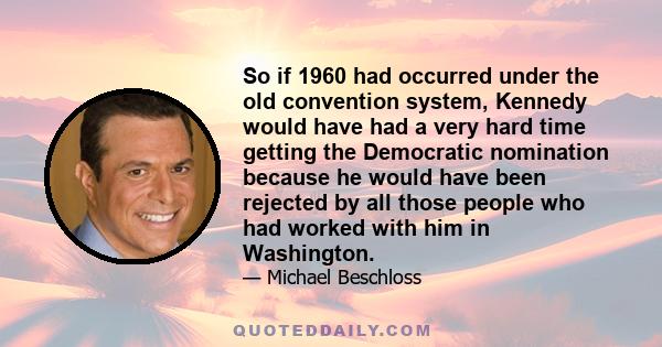 So if 1960 had occurred under the old convention system, Kennedy would have had a very hard time getting the Democratic nomination because he would have been rejected by all those people who had worked with him in