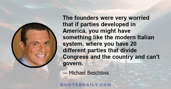 The founders were very worried that if parties developed in America, you might have something like the modern Italian system, where you have 20 different parties that divide Congress and the country and can't govern.