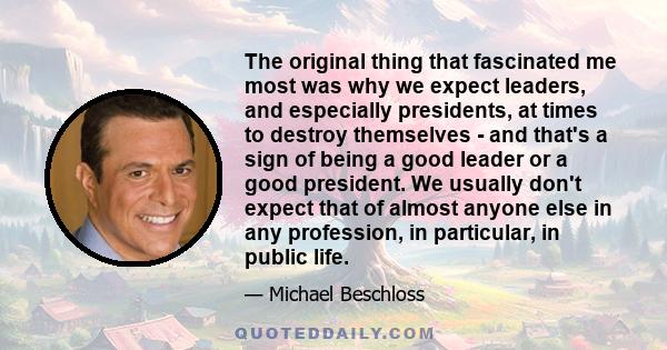 The original thing that fascinated me most was why we expect leaders, and especially presidents, at times to destroy themselves - and that's a sign of being a good leader or a good president. We usually don't expect