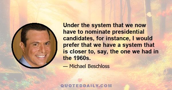 Under the system that we now have to nominate presidential candidates, for instance, I would prefer that we have a system that is closer to, say, the one we had in the 1960s.