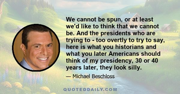 We cannot be spun, or at least we'd like to think that we cannot be. And the presidents who are trying to - too overtly to try to say, here is what you historians and what you later Americans should think of my