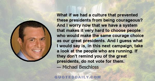 What if we had a culture that prevented these presidents from being courageous? And I worry now that we have a system that makes it very hard to choose people who would make the same courage choice as our great