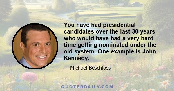 You have had presidential candidates over the last 30 years who would have had a very hard time getting nominated under the old system. One example is John Kennedy.