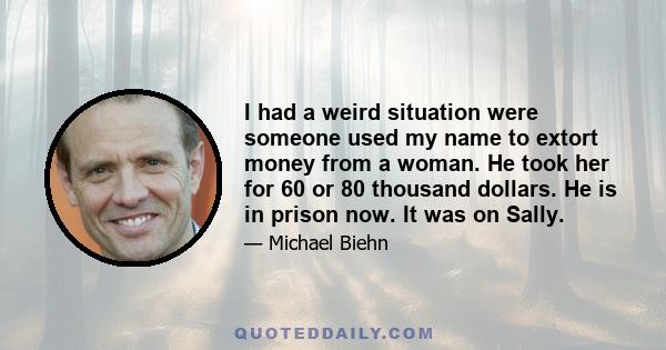 I had a weird situation were someone used my name to extort money from a woman. He took her for 60 or 80 thousand dollars. He is in prison now. It was on Sally.