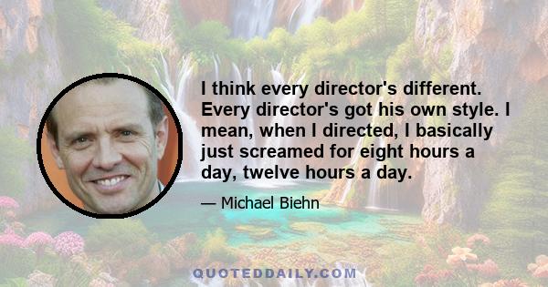 I think every director's different. Every director's got his own style. I mean, when I directed, I basically just screamed for eight hours a day, twelve hours a day.