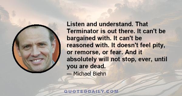 Listen and understand. That Terminator is out there. It can't be bargained with. It can't be reasoned with. It doesn't feel pity, or remorse, or fear. And it absolutely will not stop, ever, until you are dead.