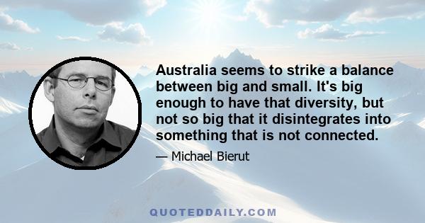 Australia seems to strike a balance between big and small. It's big enough to have that diversity, but not so big that it disintegrates into something that is not connected.