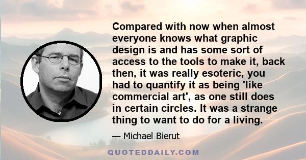 Compared with now when almost everyone knows what graphic design is and has some sort of access to the tools to make it, back then, it was really esoteric, you had to quantify it as being 'like commercial art', as one