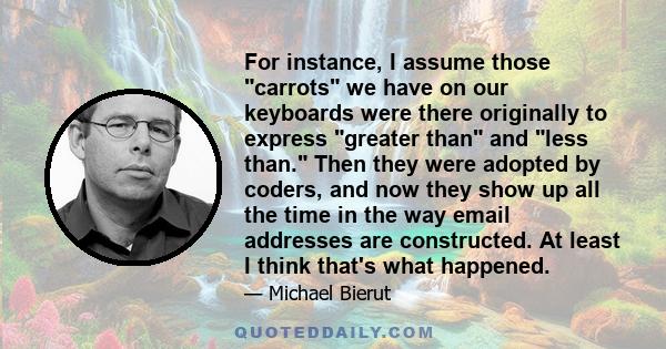 For instance, I assume those carrots we have on our keyboards were there originally to express greater than and less than. Then they were adopted by coders, and now they show up all the time in the way email addresses