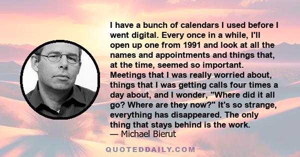 I have a bunch of calendars I used before I went digital. Every once in a while, I'll open up one from 1991 and look at all the names and appointments and things that, at the time, seemed so important. Meetings that I