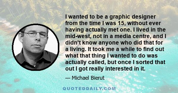 I wanted to be a graphic designer from the time I was 15, without ever having actually met one. I lived in the mid-west, not in a media centre, and I didn't know anyone who did that for a living. It took me a while to