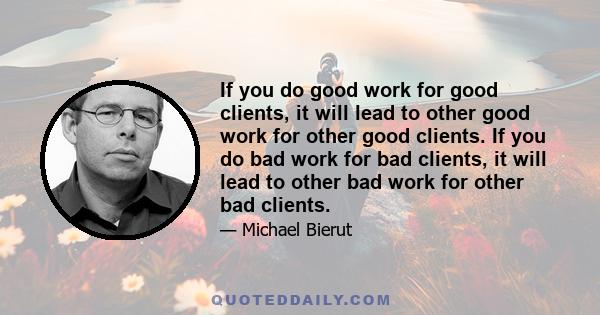 If you do good work for good clients, it will lead to other good work for other good clients. If you do bad work for bad clients, it will lead to other bad work for other bad clients.