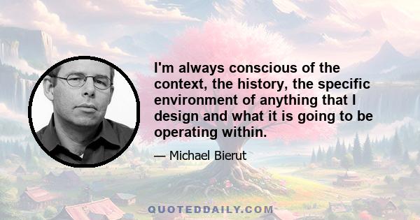 I'm always conscious of the context, the history, the specific environment of anything that I design and what it is going to be operating within.