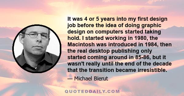 It was 4 or 5 years into my first design job before the idea of doing graphic design on computers started taking hold. I started working in 1980, the Macintosh was introduced in 1984, then the real desktop publishing