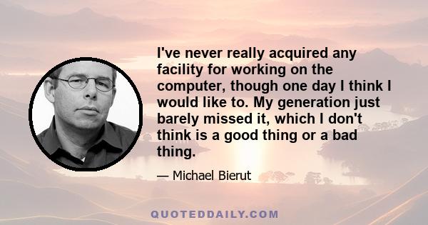 I've never really acquired any facility for working on the computer, though one day I think I would like to. My generation just barely missed it, which I don't think is a good thing or a bad thing.