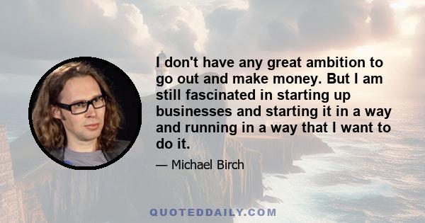 I don't have any great ambition to go out and make money. But I am still fascinated in starting up businesses and starting it in a way and running in a way that I want to do it.