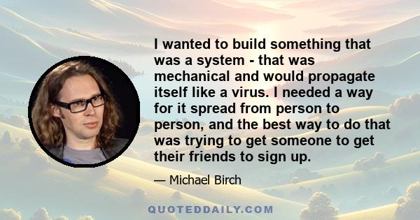 I wanted to build something that was a system - that was mechanical and would propagate itself like a virus. I needed a way for it spread from person to person, and the best way to do that was trying to get someone to