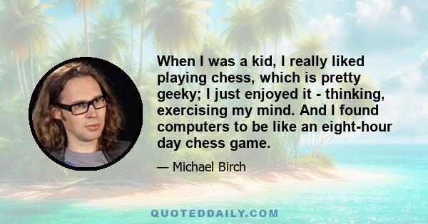 When I was a kid, I really liked playing chess, which is pretty geeky; I just enjoyed it - thinking, exercising my mind. And I found computers to be like an eight-hour day chess game.