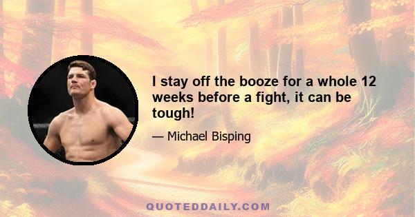 I stay off the booze for a whole 12 weeks before a fight, it can be tough!