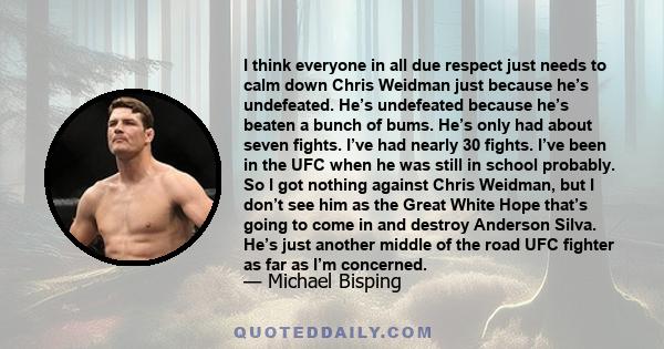 I think everyone in all due respect just needs to calm down Chris Weidman just because he’s undefeated. He’s undefeated because he’s beaten a bunch of bums. He’s only had about seven fights. I’ve had nearly 30 fights.