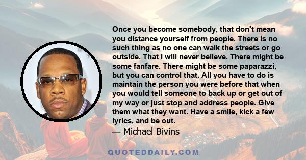 Once you become somebody, that don't mean you distance yourself from people. There is no such thing as no one can walk the streets or go outside. That I will never believe. There might be some fanfare. There might be