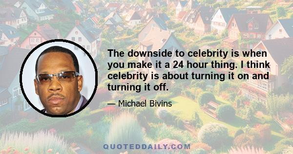 The downside to celebrity is when you make it a 24 hour thing. I think celebrity is about turning it on and turning it off.