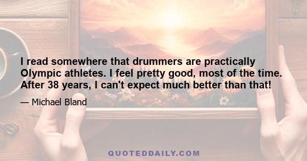 I read somewhere that drummers are practically Olympic athletes. I feel pretty good, most of the time. After 38 years, I can't expect much better than that!