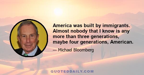 America was built by immigrants. Almost nobody that I know is any more than three generations, maybe four generations, American.