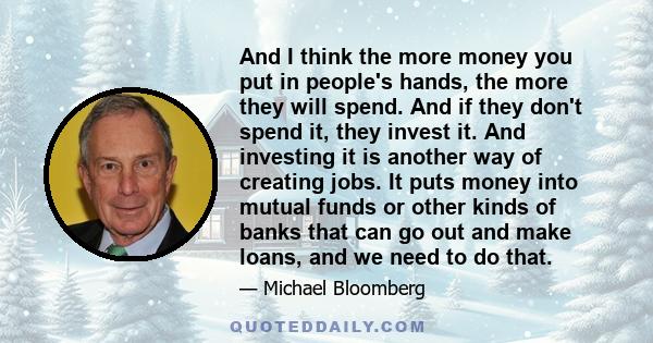 And I think the more money you put in people's hands, the more they will spend. And if they don't spend it, they invest it. And investing it is another way of creating jobs. It puts money into mutual funds or other